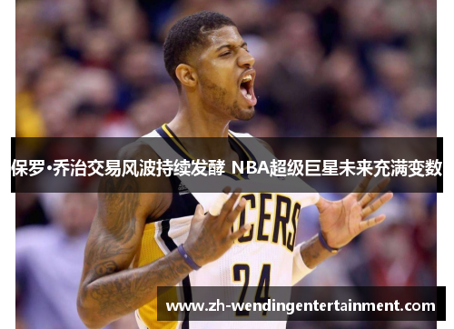 保罗·乔治交易风波持续发酵 NBA超级巨星未来充满变数